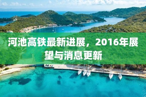 河池高鐵最新進(jìn)展，2016年展望與消息更新