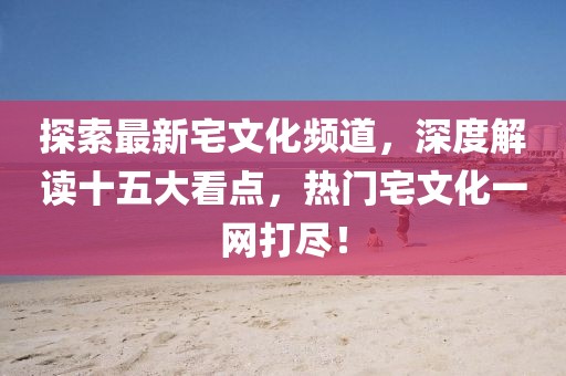 探索最新宅文化頻道，深度解讀十五大看點(diǎn)，熱門宅文化一網(wǎng)打盡！