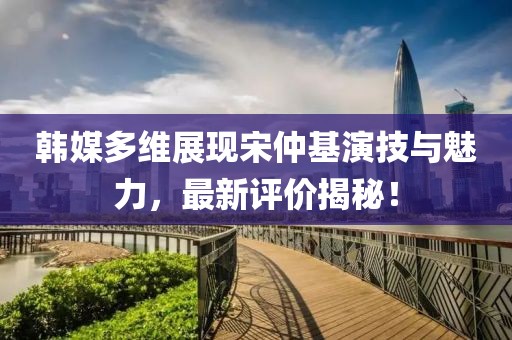 韓媒多維展現(xiàn)宋仲基演技與魅力，最新評價揭秘！