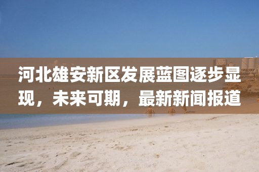 河北雄安新區(qū)發(fā)展藍圖逐步顯現(xiàn)，未來可期，最新新聞報道