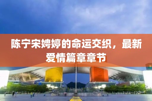 陳寧宋娉婷的命運(yùn)交織，最新愛(ài)情篇章章節(jié)