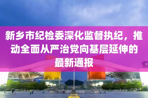 新鄉(xiāng)市紀(jì)檢委深化監(jiān)督執(zhí)紀(jì)，推動(dòng)全面從嚴(yán)治黨向基層延伸的最新通報(bào)