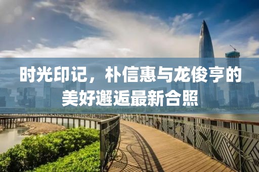 時(shí)光印記，樸信惠與龍俊亨的美好邂逅最新合照