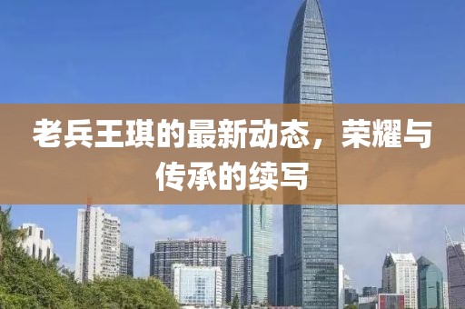 老兵王琪的最新動(dòng)態(tài)，榮耀與傳承的續(xù)寫(xiě)
