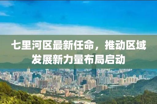 七里河區(qū)最新任命，推動區(qū)域發(fā)展新力量布局啟動