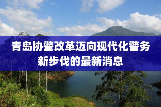 青島協(xié)警改革邁向現(xiàn)代化警務(wù)新步伐的最新消息