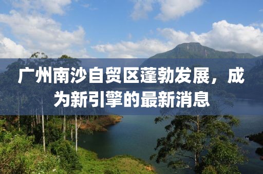 廣州南沙自貿(mào)區(qū)蓬勃發(fā)展，成為新引擎的最新消息