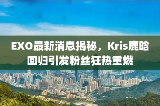 EXO最新消息揭秘，Kris鹿晗回歸引發(fā)粉絲狂熱重燃