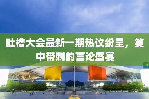 吐槽大會(huì)最新一期熱議紛呈，笑中帶刺的言論盛宴