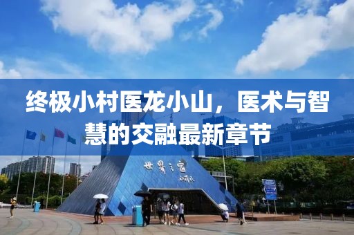 終極小村醫(yī)龍小山，醫(yī)術(shù)與智慧的交融最新章節(jié)