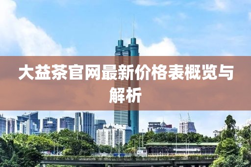 大益茶官網(wǎng)最新價(jià)格表概覽與解析
