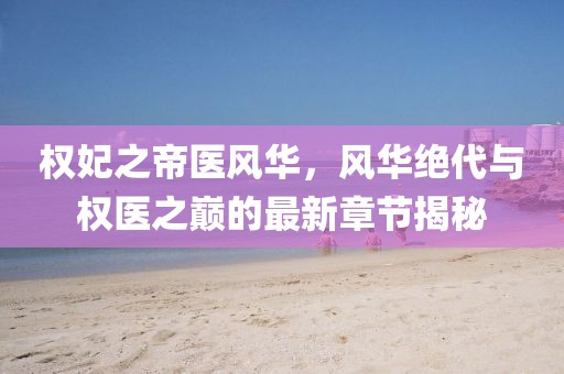 權(quán)妃之帝醫(yī)風華，風華絕代與權(quán)醫(yī)之巔的最新章節(jié)揭秘