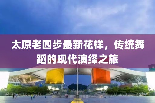 太原老四步最新花樣，傳統(tǒng)舞蹈的現(xiàn)代演繹之旅