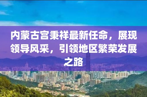 內(nèi)蒙古宮秉祥最新任命，展現(xiàn)領(lǐng)導(dǎo)風(fēng)采，引領(lǐng)地區(qū)繁榮發(fā)展之路