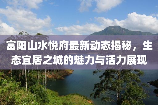 富陽山水悅府最新動態(tài)揭秘，生態(tài)宜居之城的魅力與活力展現(xiàn)