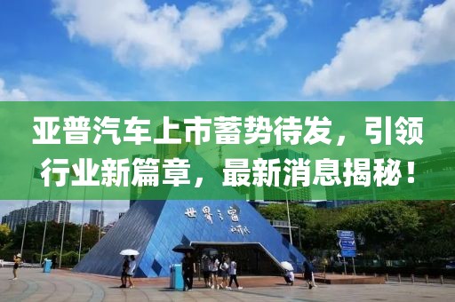 亞普汽車(chē)上市蓄勢(shì)待發(fā)，引領(lǐng)行業(yè)新篇章，最新消息揭秘！