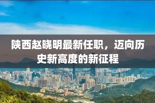 陜西趙曉明最新任職，邁向歷史新高度的新征程