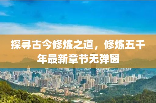 探尋古今修煉之道，修煉五千年最新章節(jié)無彈窗