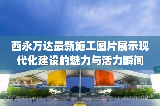 西永萬達最新施工圖片展示現(xiàn)代化建設的魅力與活力瞬間