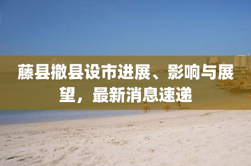 藤縣撤縣設(shè)市進展、影響與展望，最新消息速遞
