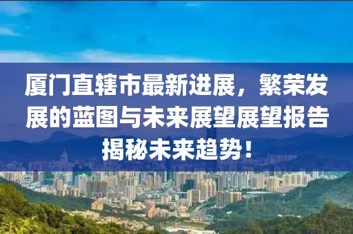 廈門直轄市最新進(jìn)展，繁榮發(fā)展的藍(lán)圖與未來展望展望報告揭秘未來趨勢！