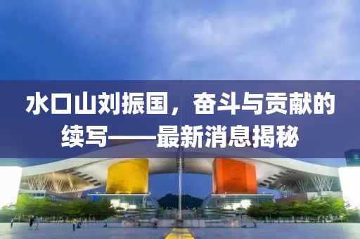水口山劉振國，奮斗與貢獻(xiàn)的續(xù)寫——最新消息揭秘