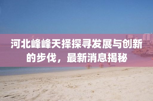 河北峰峰天擇探尋發(fā)展與創(chuàng)新的步伐，最新消息揭秘