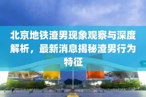 北京地鐵渣男現(xiàn)象觀察與深度解析，最新消息揭秘渣男行為特征