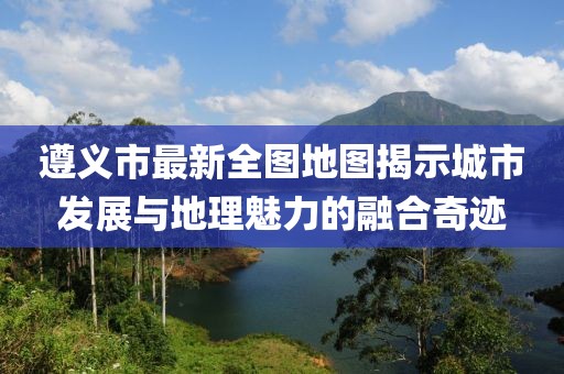 遵義市最新全圖地圖揭示城市發(fā)展與地理魅力的融合奇跡