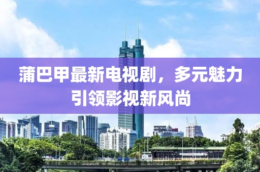 蒲巴甲最新電視劇，多元魅力引領影視新風尚