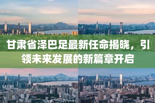 甘肅省澤巴足最新任命揭曉，引領(lǐng)未來發(fā)展的新篇章開啟