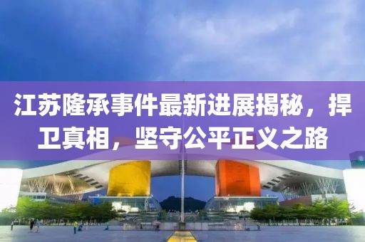 江蘇隆承事件最新進展揭秘，捍衛(wèi)真相，堅守公平正義之路