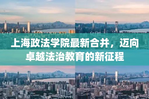 上海政法學(xué)院最新合并，邁向卓越法治教育的新征程