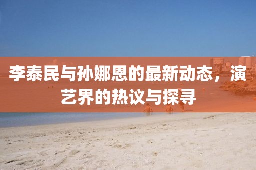李泰民與孫娜恩的最新動(dòng)態(tài)，演藝界的熱議與探尋