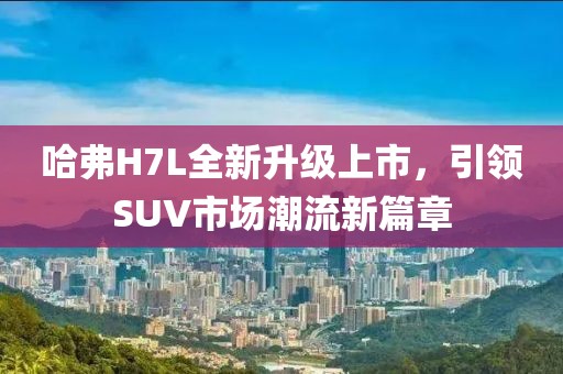 哈弗H7L全新升級上市，引領SUV市場潮流新篇章