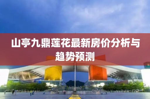 山亭九鼎蓮花最新房?jī)r(jià)分析與趨勢(shì)預(yù)測(cè)