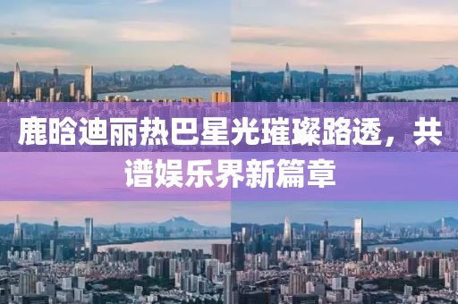鹿晗迪麗熱巴星光璀璨路透，共譜娛樂界新篇章