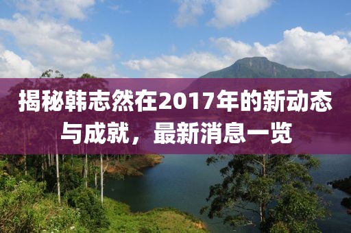 揭秘韓志然在2017年的新動(dòng)態(tài)與成就，最新消息一覽
