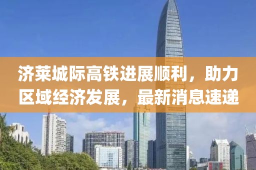 濟(jì)萊城際高鐵進(jìn)展順利，助力區(qū)域經(jīng)濟(jì)發(fā)展，最新消息速遞