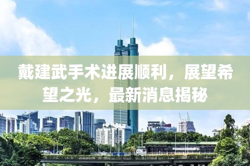 戴建武手術(shù)進展順利，展望希望之光，最新消息揭秘