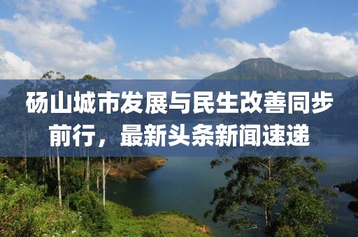 碭山城市發(fā)展與民生改善同步前行，最新頭條新聞速遞