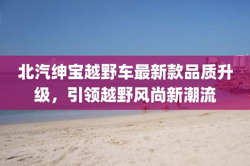 北汽紳寶越野車最新款品質(zhì)升級(jí)，引領(lǐng)越野風(fēng)尚新潮流