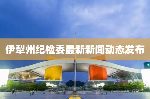 伊犁州紀(jì)檢委最新新聞動(dòng)態(tài)發(fā)布