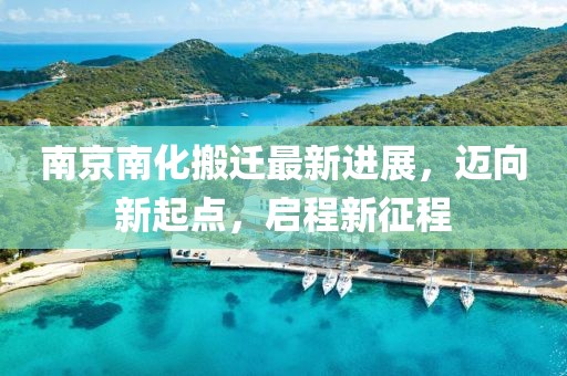 南京南化搬遷最新進展，邁向新起點，啟程新征程