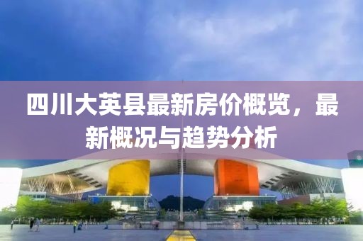 四川大英縣最新房?jī)r(jià)概覽，最新概況與趨勢(shì)分析