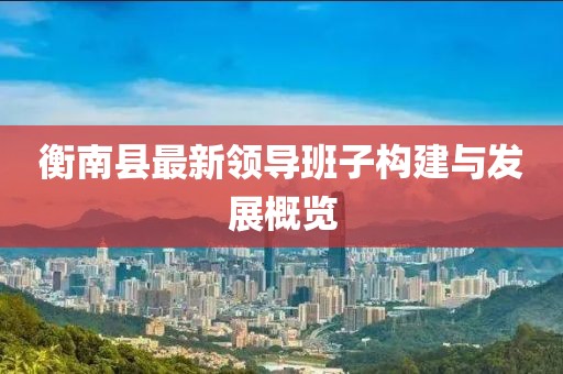 衡南縣最新領(lǐng)導(dǎo)班子構(gòu)建與發(fā)展概覽