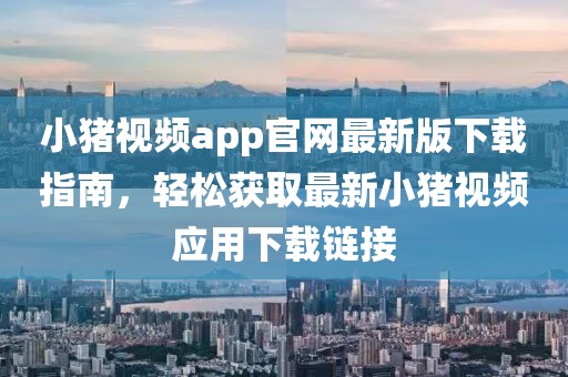 小豬視頻app官網(wǎng)最新版下載指南，輕松獲取最新小豬視頻應(yīng)用下載鏈接