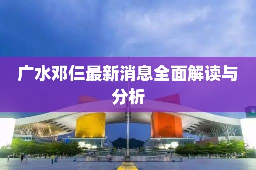 廣水鄧仨最新消息全面解讀與分析