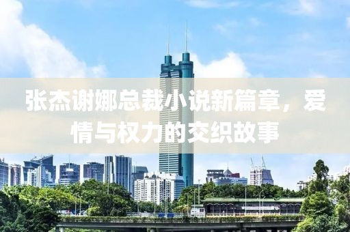 張杰謝娜總裁小說新篇章，愛情與權力的交織故事