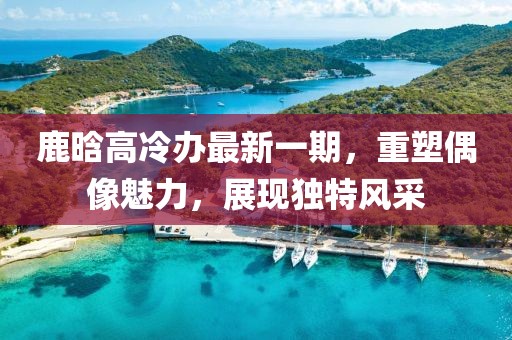 鹿晗高冷辦最新一期，重塑偶像魅力，展現(xiàn)獨(dú)特風(fēng)采
